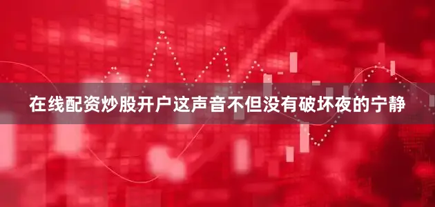 在线配资炒股开户这声音不但没有破坏夜的宁静