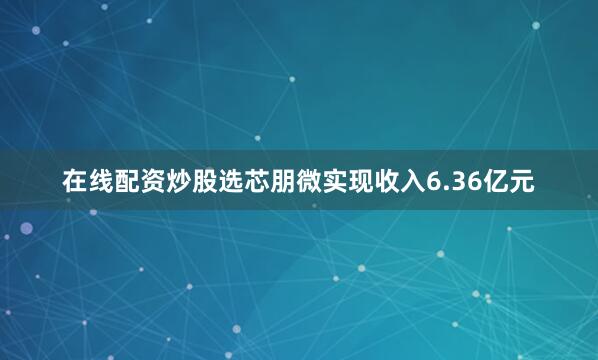 在线配资炒股选芯朋微实现收入6.36亿元