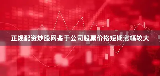 正规配资炒股网鉴于公司股票价格短期涨幅较大